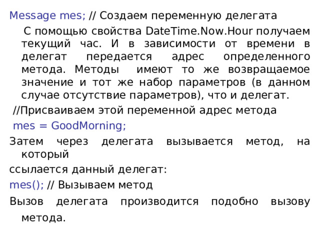 Message mes; // Создаем переменную делегата  С помощью свойства DateTime.Now.Hour получаем текущий час. И в зависимости от времени в делегат передается адрес определенного метода. Методы имеют то же возвращаемое значение и тот же набор параметров (в данном случае отсутствие параметров), что и делегат.  //Присваиваем этой переменной адрес метода  mes = GoodMorning; Затем через делегата вызывается метод, на который ссылается данный делегат: mes(); // Вызываем метод Вызов делегата производится подобно вызову метода.  
