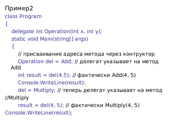 Пример2 class Program {      delegate int Operation(int x, int y);       static void Main(string[] args)      {          // присваивание адреса метода через контруктор          Operation del = Add; // делегат указывает на метод Add          int result = del(4,5); // фактически Add(4, 5)          Console.WriteLine(result);          del = Multiply; // теперь  делегат  указывает  на  метод // Multiply          result = del(4, 5); // фактически Multiply(4, 5) Console.WriteLine(result); 