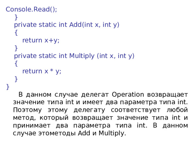 Console.Read();      }      private static int Add(int x, int y)      {          return x+y;      }      private static int Multiply (int x, int y)      {          return x * y;      } }  В данном случае делегат Operation возвращает значение типа int и имеет два параметра типа int. Поэтому этому делегату соответствует любой метод, который возвращает значение типа int и принимает два параметра типа int. В данном случае этометоды Add и Multiply. 