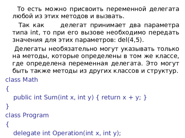  То есть можно присвоить переменной делегата любой из этих методов и вызвать.  Так как делегат принимает два параметра типа int, то при его вызове необходимо передать значения для этих параметров: del(4,5).  Делегаты необязательно могут указывать только на методы, которые определены в том же классе, где определена переменная делегата. Это могут быть также методы из других классов и структур. class Math {      public int Sum(int x, int y) { return x + y; } } class Program {      delegate int Operation(int x, int y); 