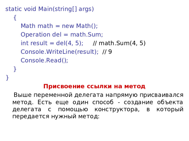 static void Main(string[] args)      {          Math math = new Math();          Operation del = math.Sum;          int result = del(4, 5);      // math.Sum(4, 5)          Console.WriteLine(result);  // 9          Console.Read();      } } Присвоение ссылки на метод  Выше переменной делегата напрямую присваивался метод. Есть еще один способ - создание объекта делегата с помощью конструктора, в который передается нужный метод: 