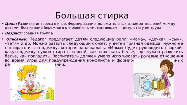 Большая стирка Цель: Развитие интереса в игре. Формирование положительных взаимоотношений между детьми. Воспитание бережного отношения к чистым вещам — результату ее труда. Возраст:  средняя группа   Описание : Педагог предлагает детям следующие роли: «мама», «дочка», «сын», «тетя» и др. Можно развить следующий сюжет: у детей грязная одежда, нужно ее постирать и всю одежду, которая запачкалась. «Мама» будет руководить стиркой: какую одежду нужно стирать первой, как полоскать белье, где нужно развесить белье, как погладить. Воспитатель должен умело использовать ролевые отношения во время игры для предупреждения конфликта и формирования положительных реальных взаимоотношений.. 
