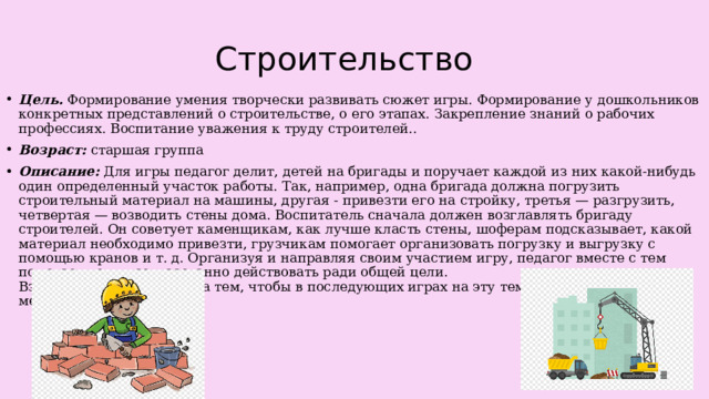 Строительство Цель.  Формирование умения творчески развивать сюжет игры. Формирование у дошкольников конкретных представлений о строительстве, о его этапах. Закрепление знаний о рабочих профессиях. Воспитание уважения к труду строителей.. Возраст: старшая группа Описание: Для игры педагог делит, детей на бригады и поручает каждой из них какой-нибудь один определенный участок работы. Так, например, одна бригада должна погрузить строительный материал на машины, другая - привезти его на стройку, третья — разгрузить, четвертая — возводить стены дома. Воспитатель сначала должен возглавлять бригаду строителей. Он советует каменщикам, как лучше класть стены, шоферам подсказывает, какой материал необходимо привезти, грузчикам помогает организовать погрузку и выгрузку с помощью кранов и т. д. Организуя и направляя своим участием игру, педагог вместе с тем помогает детям согласованно действовать ради общей цели.  Взрослому надо следить за тем, чтобы в последующих играх на эту тему дети обязательно менялись ролями. 