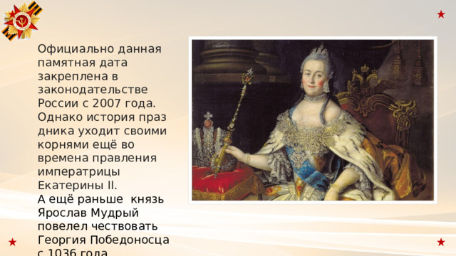 Официально данная памятная дата закреплена в законодательстве России с 2007 года. Однако история праздника уходит своими корнями ещё во времена правления императрицы Екатерины II. А ещё раньше  князь Ярослав Мудрый повелел чествовать Георгия Победоносца с 1036 года. 
