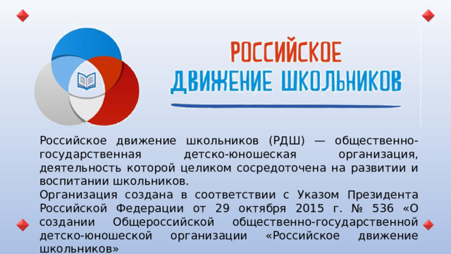 Российское движение школьников (РДШ) — общественно-государственная детско-юношеская организация, деятельность которой целиком сосредоточена на развитии и воспитании школьников. Организация создана в соответствии с Указом Президента Российской Федерации от 29 октября 2015 г. № 536 «О создании Общероссийской общественно-государственной детско-юношеской организации «Российское движение школьников»  