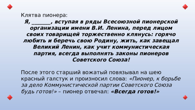 Клятва пионера: Я, _______, вступая в ряды Всесоюзной пионерской организации имени В.И. Ленина, перед лицом своих товарищей торжественно клянусь: горячо любить и беречь свою Родину, жить, как завещал Великий Ленин, как учит коммунистическая партия, всегда выполнять законы пионеров Советского Союза! После этого старший вожатый повязывал на шею красный галстук и произносил слова: «Пионер, к борьбе за дело Коммунистической партии Советского Союза будь готов!» – пионер отвечал: «Всегда готов!»   