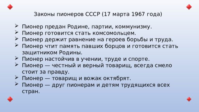 Законы пионеров СССР (17 марта 1967 года) Пионер предан Родине, партии, коммунизму. Пионер готовится стать комсомольцем. Пионер держит равнение на героев борьбы и труда. Пионер чтит память павших борцов и готовится стать защитником Родины. Пионер настойчив в учении, труде и спорте. Пионер — честный и верный товарищ, всегда смело стоит за правду. Пионер — товарищ и вожак октябрят. Пионер — друг пионерам и детям трудящихся всех стран. 