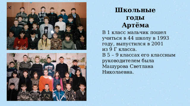 Школьные годы Артёма В 1 класс мальчик пошел учиться в 44 школу в 1993 году, выпустился в 2001 из 9 Г класса. В 5 – 9 классах его классным руководителем была Машурова Светлана Николаевна.  