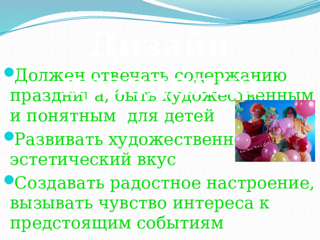 Дизайн праздника Должен отвечать содержанию праздника, быть художественным и понятным для детей Развивать художественно-эстетический вкус Создавать радостное настроение, вызывать чувство интереса к предстоящим событиям 