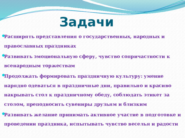 Задачи Расширять представления о государственных, народных и православных праздниках Развивать эмоциональную сферу, чувство сопричастности к всенародным торжествам Продолжать формировать праздничную культуру: умение нарядно одеваться в праздничные дни, правильно и красиво накрывать стол к праздничному обеду, соблюдать этикет за столом, преподносить сувениры друзьям и близким Развивать желание принимать активное участие в подготовке и проведении праздника, испытывать чувство веселья и радости  