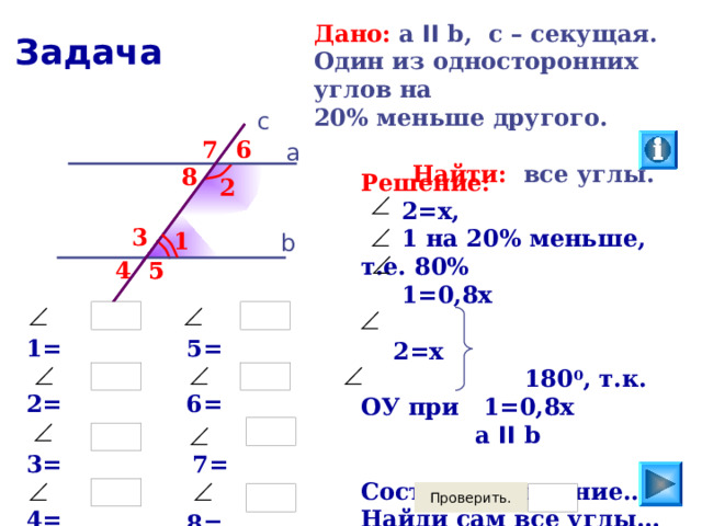 Дано:  а II b, c  – секущая. Один из односторонних углов на 20% меньше другого.   Найти: все углы. Задача c 6 7 а 8 Решение:  2=х,  1 на 20% меньше, т.е. 80%  1=0,8х   2=х  180 0 , т.к. ОУ при  1=0,8х а  II b  Составь уравнение… Найди сам все углы… 2 3 1 b 4 5 5  5=  1=  6=  2=  3=  7=  4=  8= 