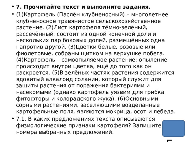 7. Прочитайте текст и выполните задания. (1)Картофель (Паслён клубненосный) – многолетнее клубненосное травянистое сельскохозяйственное растение. (2)Лист картофеля тёмно-зелёный, рассечённый, состоит из одной конечной доли и нескольких пар боковых долей, размещённых одна напротив другой. (3)Цветки белые, розовые или фиолетовые, собраны щитком на верхушке побега. (4)Картофель – самоопыляемое растение: опыление происходит внутри цветка, ещё до того как он раскроется. (5)В зелёных частях растения содержится ядовитый алкалоид соланин, который служит для защиты растения от поражения бактериями и насекомыми (однако картофель уязвим для грибка фитофторы и колорадского жука). (6)Основными сорными растениями, заселяющими возделанные картофельные поля, являются мокрица, осот и лебеда. 7.1. В каких предложениях текста описываются физиологические признаки картофеля? Запишите номера выбранных предложений. 45 