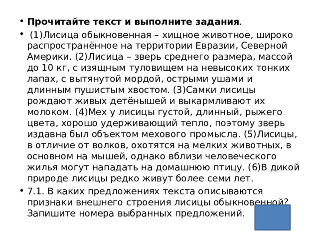 Прочитайте текст и выполните задания .  (1)Лисица обыкновенная – хищное животное, широко распространённое на территории Евразии, Северной Америки. (2)Лисица – зверь среднего размера, массой до 10 кг, с изящным туловищем на невысоких тонких лапах, с вытянутой мордой, острыми ушами и длинным пушистым хвостом. (3)Самки лисицы рождают живых детёнышей и выкармливают их молоком. (4)Мех у лисицы густой, длинный, рыжего цвета, хорошо удерживающий тепло, поэтому зверь издавна был объектом мехового промысла. (5)Лисицы, в отличие от волков, охотятся на мелких животных, в основном на мышей, однако вблизи человеческого жилья могут нападать на домашнюю птицу. (6)В дикой природе лисицы редко живут более семи лет. 7.1. В каких предложениях текста описываются признаки внешнего строения лисицы обыкновенной? Запишите номера выбранных предложений. 24 