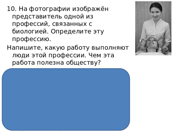 10. На фотографии изображён представитель одной из профессий, связанных с биологией. Определите эту профессию. Напишите, какую работу выполняют люди этой профессии. Чем эта работа полезна обществу? Ответ: Профессия: косметолог / медицинский работник / врач Косметолог ИЛИ медицинский работник ИЛИ врач. 2. Косметолог специализируется по вопросам здоровья и внешнего вида кожи лица. 