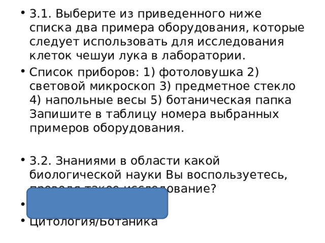 3.1. Выберите из приведенного ниже списка два примера оборудования, которые следует использовать для исследования клеток чешуи лука в лаборатории. Список приборов: 1) фотоловушка 2) световой микроскоп 3) предметное стекло 4) напольные весы 5) ботаническая папка Запишите в таблицу номера выбранных примеров оборудования. 3.2. Знаниями в области какой биологической науки Вы воспользуетесь, проводя такое исследование?  Ответ: 23 Цитология/Ботаника 