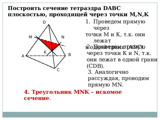 Построить сечение тетраэдра DABC плоскостью, проходящей через точки M , N , K D Проведем прямую через точки М и К, т.к. они лежат в одной грани (А DC ). D N M 2. Проведем прямую через точки К и N , т.к. они лежат в одной грани (С DB ). K B A B A C C 3. Аналогично рассуждая, проводим прямую MN . 4. Треугольник MNK – искомое сечение . 