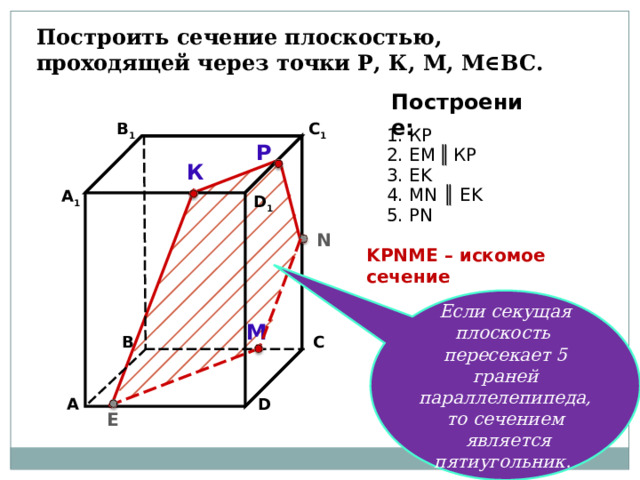 Построить сечение плоскостью, проходящей через точки Р, К, М, М∈ВС. Построение: В 1 C 1 1. К P Р 2. EM  ║  К P  К 3. EK 4. М N ║ EK А 1 D 1 5. Р N N K Р N М E – искомое сечение Если секущая плоскость пересекает 5 граней параллелепипеда, то сечением  является пятиугольник. М В С А D E 17 