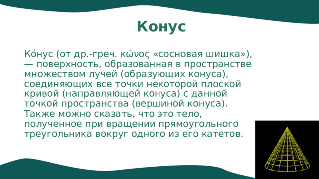 Конус Ко́нус (от др.-греч. κώνος «сосновая шишка»),— поверхность, образованная в пространстве множеством лучей (образующих конуса), соединяющих все точки некоторой плоской кривой (направляющей конуса) с данной точкой пространства (вершиной конуса). Также можно сказать, что это тело, полученное при вращении прямоугольного треугольника вокруг одного из его катетов. 