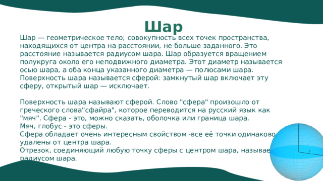 Шар Шар — геометрическое тело; совокупность всех точек пространства, находящихся от центра на расстоянии, не больше заданного. Это расстояние называется радиусом шара. Шар образуется вращением полукруга около его неподвижного диаметра. Этот диаметр называется осью шара, а оба конца указанного диаметра — полюсами шара. Поверхность шара называется сферой: замкнутый шар включает эту сферу, открытый шар — исключает. Поверхность шара называют сферой. Слово 