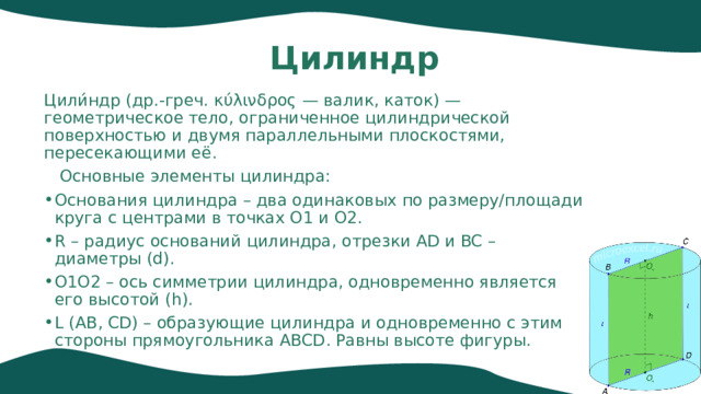 Цилиндр Цили́ндр (др.-греч. κύλινδρος — валик, каток) — геометрическое тело, ограниченное цилиндрической поверхностью и двумя параллельными плоскостями, пересекающими её.  Основные элементы цилиндра: Основания цилиндра – два одинаковых по размеру/площади круга с центрами в точках O1 и O2. R – радиус оснований цилиндра, отрезки AD и BC – диаметры (d). O1O2 – ось симметрии цилиндра, одновременно является его высотой (h). L (AB, CD) – образующие цилиндра и одновременно с этим стороны прямоугольника ABCD. Равны высоте фигуры. 