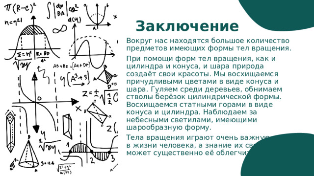 Заключение Вокруг нас находятся большое количество предметов имеющих формы тел вращения. При помощи форм тел вращения, как и цилиндра и конуса, и шара природа создаёт свои красоты. Мы восхищаемся причудливыми цветами в виде конуса и шара. Гуляем среди деревьев, обнимаем стволы берёзок цилиндрической формы. Восхищаемся статными горами в виде конуса и цилиндра. Наблюдаем за небесными светилами, имеющими шарообразную форму. Тела вращения играют очень важную роль в жизни человека, а знание их свойств может существенно её облегчить. 