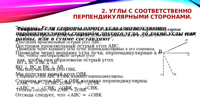 2. Углы с соответственно перпендикулярными сторонами. Теорема: Если стороны одного угла соответственно перпендикулярны сторонам другого угла, то такие углы или равны, или в сумме составляют .   Построим произвольный острый угол АВС. Проведём через вершину угла лучи, перпендикулярные к его сторонам,  так, чтобы они образовали острый угол. BO ⊥ ВС и ВК ⊥ АВ. Мы получим новый угол OBK. Стороны углов AВС и ОВК взаимно перпендикулярны. ∠ АВС =  - ∠СВК; ∠ОВК =  - ∠СВК. Отсюда следует, что ∠АBС = ∠ОВК B 