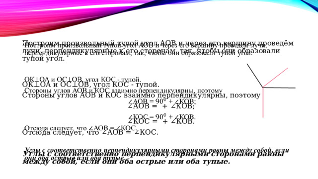 Построим произвольный тупой угол АОВ и через его вершину проведём лучи, перпендикулярные к его сторонам, так, чтобы они образовали тупой угол.     ОК⊥ОА и ОС⊥ОВ, угол КОС - тупой. Стороны углов АОВ и КОС взаимно перпендикулярны, поэтому ∠ АОВ =  + ∠КОВ;   ∠КОС =    + ∠КОВ. Отсюда следует, что ∠АОВ = ∠КОС.  Углы с соответственно перпендикулярными сторонами равны между собой, если они оба острые или оба тупые. 