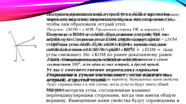 Построим произвольный острый угол АОВ и проведём через его вершину перпендикуляры к его сторонам так, чтобы они образовали острый угол.    Получим: ∠КОМ = ∠АОВ. Продолжим сторону ОК за вершину О. Стороны угла ЕОМ перпендикулярны сторонам угла АОВ. При этом ∠ЕОМ - тупой, так как смежный с ним ∠МОК - острый. ∠КОМ + ∠ЕОМ =  (как углы смежные). Но ∠КОМ по ранее доказанному равен ∠АОВ. Следовательно, и ∠АОВ + ∠ЕОМ =. Углы с соответственно перпендикулярными сторонами в сумме составляют , если один из них острый, а другой тупой.  Мы рассмотрели углы, составленные взаимно перпендикулярными сторонами, когда они имели общую вершину. Выведенные нами свойства будут справедливы и в том случае, когда углы не будут иметь общей вершины. 