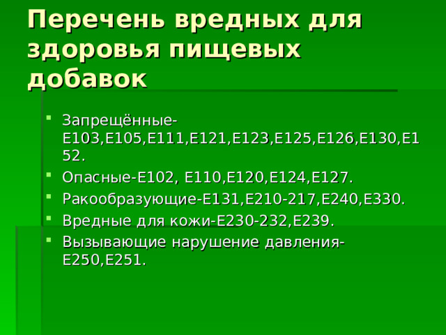 Перечень вредных для здоровья пищевых добавок Запрещённые-Е103,Е105,Е111,Е121,Е123,Е125,Е126,Е130,Е152. Опасные-Е102, Е110,Е120,Е124,Е127. Ракообразующие-Е131,Е210-217,Е240,Е330. Вредные для кожи-Е230-232,Е239. Вызывающие нарушение давления-Е250,Е251. 