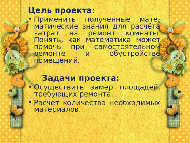   Цель проекта : Применить полученные мате-матические знания для расчёта затрат на ремонт комнаты. Понять, как математика может помочь при самостоятельном ремонте и обустройстве помещений.    Задачи проекта: Осуществить замер площадей, требующих ремонта. Расчет количества необходимых материалов.  