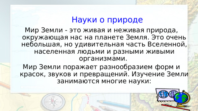 Науки о природе Мир Земли - это живая и неживая природа, окружающая нас на планете Земля. Это очень небольшая, но удивительная часть Вселенной, населенная людьми и разными живыми организмами. Мир Земли поражает разнообразием форм и красок, звуков и превращений. Изучение Земли занимаются многие науки: 