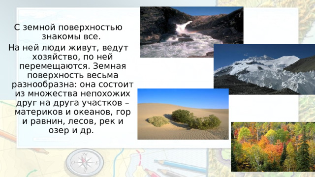 С земной поверхностью знакомы все. На ней люди живут, ведут хозяйство, по ней перемещаются. Земная поверхность весьма разнообразна: она состоит из множества непохожих друг на друга участков – материков и океанов, гор и равнин, лесов, рек и озер и др. 