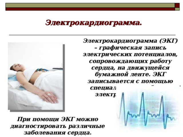 Электрокардиограмма. Электрокардиограмма (ЭКГ) – графическая запись электрических потенциалов, сопровождающих работу сердца, на движущейся бумажной ленте. ЭКГ записывается с помощью специального прибора - электрокардиографа. При помощи ЭКГ можно диагностировать различные заболевания сердца.  