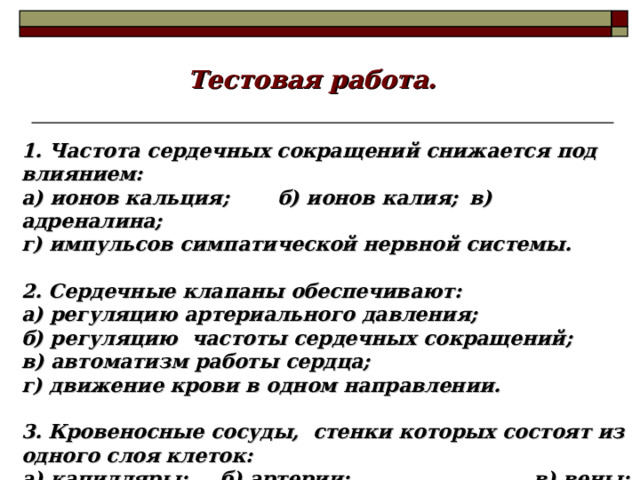 Тестовая работа. 1. Частота сердечных сокращений снижается под влиянием: а) ионов кальция;  б) ионов калия;  в) адреналина;  г) импульсов симпатической нервной системы.  2. Сердечные клапаны обеспечивают: а) регуляцию артериального давления;  б) регуляцию частоты сердечных сокращений; в) автоматизм работы сердца; г) движение крови в одном направлении.  3. Кровеносные сосуды, стенки которых состоят из одного слоя клеток: а) капилляры;  б) артерии;    в) вены;  г) сосуды малого круга кровообращения. 18 