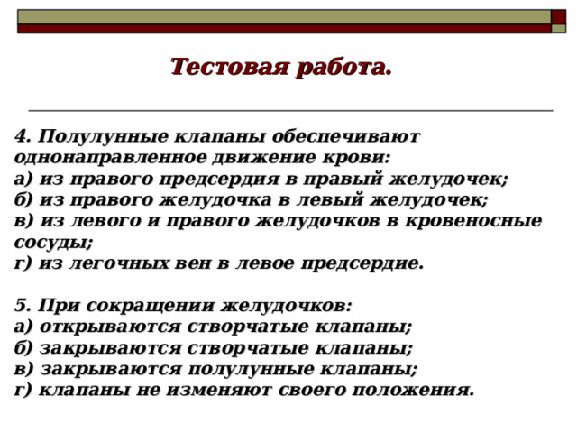 Тестовая работа. 4. Полулунные клапаны обеспечивают однонаправленное движение крови: а) из правого предсердия в правый желудочек; б) из правого желудочка в левый желудочек; в) из левого и правого желудочков в кровеносные сосуды; г) из легочных вен в левое предсердие.  5. При сокращении желудочков: а) открываются створчатые клапаны; б) закрываются створчатые клапаны; в) закрываются полулунные клапаны; г) клапаны не изменяют своего положения. 18 