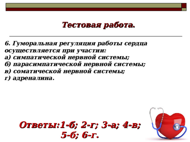 Тестовая работа. 6. Гуморальная регуляция работы сердца осуществляется при участии: а) симпатической нервной системы; б) парасимпатической нервной системы; в) соматической нервной системы; г) адреналина. Ответы:1-б; 2-г; 3-а; 4-в; 5-б; 6-г. 18 