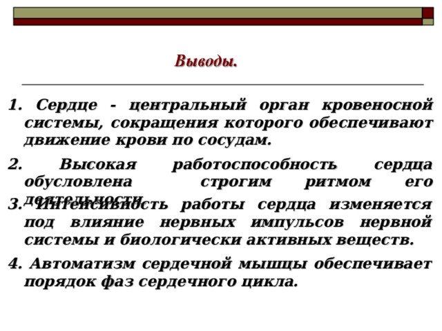 1. Сердце - центральный орган кровеносной системы, сокращения которого обеспечивают движение крови по сосудам. 2. Высокая работоспособность сердца обусловлена строгим ритмом его деятельности. 3. Интенсивность работы сердца изменяется под влияние нервных импульсов нервной системы и биологически активных веществ. 4. Автоматизм сердечной мышцы обеспечивает порядок фаз сердечного цикла. 