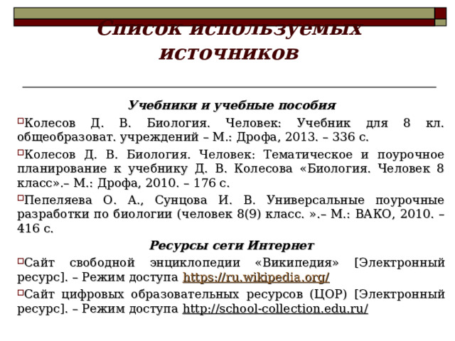 Список используемых источников Учебники и учебные пособия Колесов Д. В. Биология. Человек: Учебник для 8 кл. общеобразоват. учреждений – М.: Дрофа, 2013. – 336 с. Колесов Д. В. Биология. Человек: Тематическое и поурочное планирование к учебнику Д. В. Колесова «Биология. Человек 8 класс».– М.: Дрофа, 2010. – 176 с. Пепеляева О. А., Сунцова И. В. Универсальные поурочные разработки по биологии (человек 8(9) класс. ».– М.: ВАКО, 2010. – 416 с. Ресурсы сети Интернет Сайт свободной энциклопедии «Википедия» [ Электронный ресурс ] . – Режим доступа https://ru.wikipedia.org/ Сайт цифровых образовательных ресурсов (ЦОР) [ Электронный ресурс ] . – Режим доступа http://school-collection.edu.ru /   