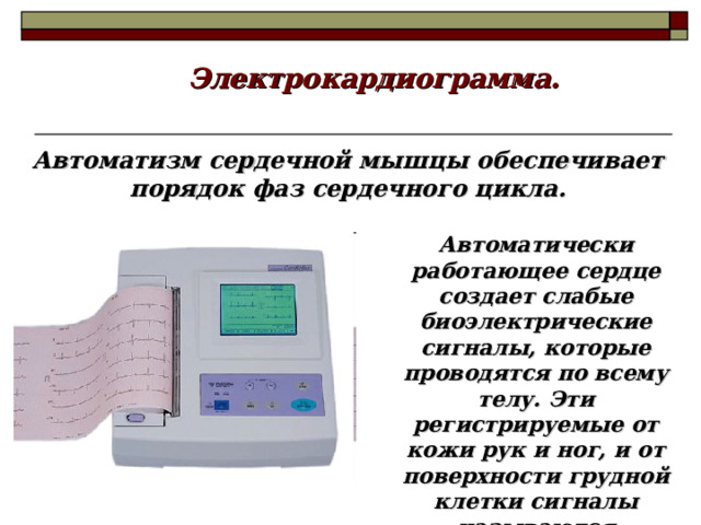 Электрокардиограмма. Автоматизм сердечной мышцы обеспечивает порядок фаз сердечного цикла. Автоматически работающее сердце создает слабые биоэлектрические сигналы, которые проводятся по всему телу. Эти регистрируемые от кожи рук и ног, и от поверхности грудной клетки сигналы называются электрокардиограммой.  