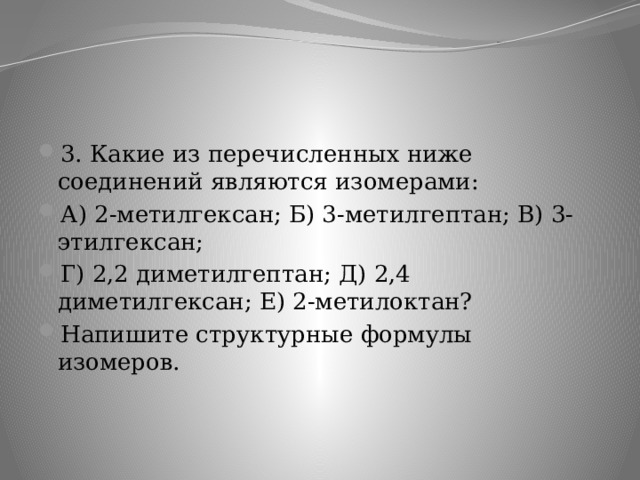3. Какие из перечисленных ниже соединений являются изомерами: А) 2-метилгексан; Б) 3-метилгептан; В) 3-этилгексан; Г) 2,2 диметилгептан; Д) 2,4 диметилгексан; Е) 2-метилоктан? Напишите структурные формулы изомеров. 