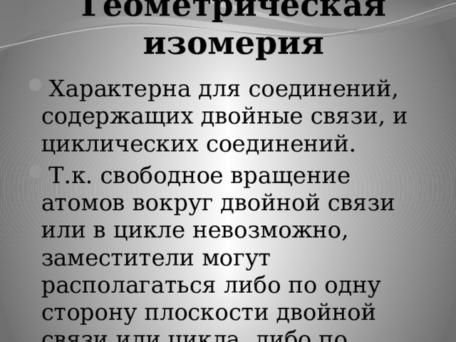 Геометрическая изомерия Характерна для соединений, содержащих двойные связи, и циклических соединений. Т.к. свободное вращение атомов вокруг двойной связи или в цикле невозможно, заместители могут располагаться либо по одну сторону плоскости двойной связи или цикла, либо по разные стороны. 