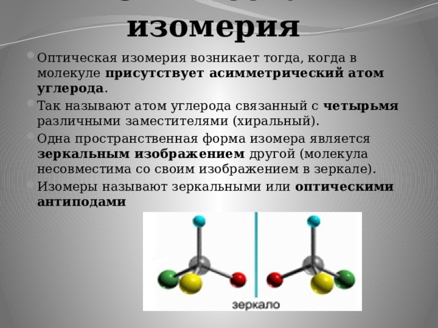 Оптическая изомерия   Оптическая изомерия возникает тогда, когда в молекуле присутствует асимметрический атом углерода . Так называют атом углерода связанный с четырьмя различными заместителями (хиральный). Одна пространственная форма изомера является зеркальным изображением другой (молекула несовместима со своим изображением в зеркале). Изомеры называют зеркальными или оптическими антиподами 