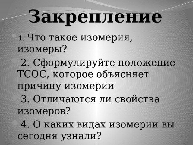 Закрепление 1. Что такое изомерия, изомеры? 2. Сформулируйте положение ТСОС, которое объясняет причину изомерии 3. Отличаются ли свойства изомеров? 4. О каких видах изомерии вы сегодня узнали? 