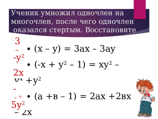 Ученик умножил одночлен на многочлен, после чего одночлен  оказался стертым. Восстановите его. 3а … ∙ (х – у) = 3ах – 3ау … ∙ (-х + у 2  – 1) = ху 2  – у 4  +у 2 … ∙ (а +в – 1) = 2ах +2вх – 2х … ∙ (а – в) = а 2 в – а 3 … ∙ (2у 2 – 3) = 10у 4  – 15у 2 -у 2 2х -а 2 5у 2 