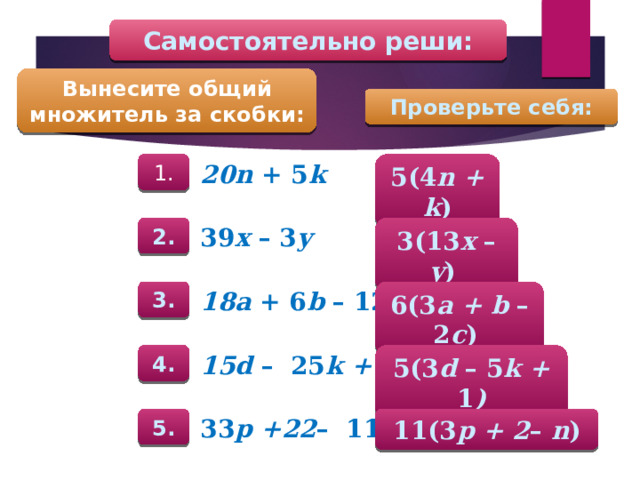 Самостоятельно реши: Вынесите общий множитель за скобки: Проверьте себя: 5(4 n + k ) 1. 20n + 5 k 2. 3(13 x – y )  39 x – 3 y 3. 6(3 a + b – 2 c )  18a + 6 b – 12 c 5(3 d – 5 k + 1 ) 4. 15d – 25 k + 5 5. 11(3 p + 2 – n ) 33 p +22 – 11 n 