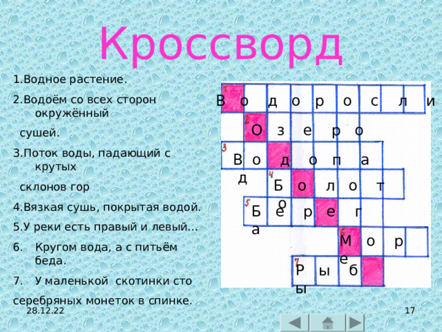 Кроссворд 1.Водное растение. 2.Водоём со всех сторон окружённый  сушей. 3.Поток воды, падающий с крутых  склонов гор 4.Вязкая сушь, покрытая водой. 5.У реки есть правый и левый… Кругом вода, а с питьём беда. У маленькой скотинки сто серебряных монеток в спинке. В о д о р о с л и О з е р о В о д о п а д Б о л о т о Б е р е г а М о р е Р ы б ы 28.12.22   