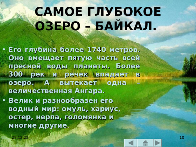 САМОЕ ГЛУБОКОЕ ОЗЕРО – БАЙКАЛ.  Его глубина более 1740 метров. Оно вмещает пятую часть всей пресной воды планеты. Более 300 рек и речек впадает в озеро. А вытекает одна – величественная Ангара. Велик и разнообразен его водный мир: омуль, хариус, остер, нерпа, голомянка и многие другие .  28.12.22  