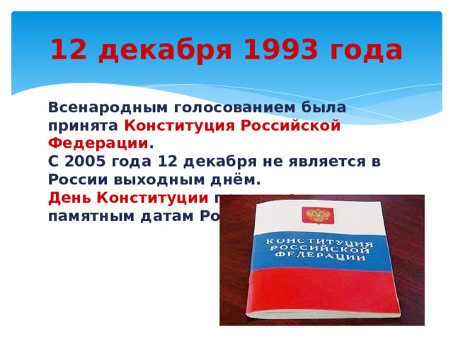 12 декабря 1993 года Всенародным  голосованием была принята Конституция Российской Федерации . С 2005 года 12 декабря не является в России выходным днём.  День Конституции  причислен к памятным датам России. 