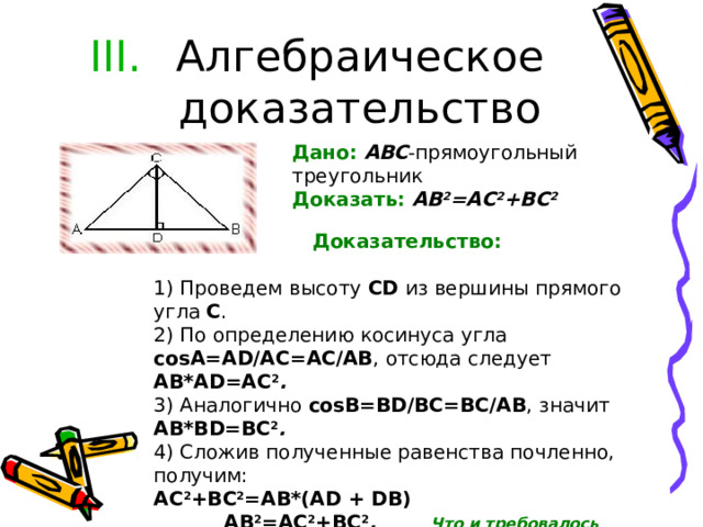 Алгебраическое доказательство Дано:  ABC -прямоугольный треугольник Доказать:  AB 2 =AC 2 +BC 2                                             Доказательство:  1) Проведем высоту CD из вершины прямого угла С .  2) По определению косинуса угла соsА=AD/AC=AC/AB , отсюда следует AB*AD=AC 2 . 3) Аналогично соsВ=BD/BC=BC/AB , значит AB*BD=BC 2 . 4) Сложив полученные равенства почленно, получим: AC 2 +BC 2 = АВ *(AD + DB)  AB 2 =AC 2 +BC 2 . Что и требовалось доказать. 