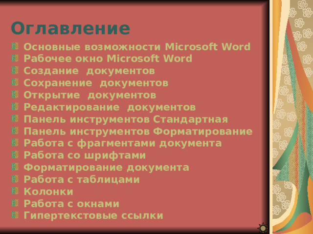 Оглавление Основные возможности Microsoft Word Рабочее окно Microsoft Word Создание  документов Сохранение  документов Открытие  документов Редактирование  документов Панель инструментов Стандартная Панель инструментов Форматирование Работа с фрагментами документа Работа со шрифтами Форматирование документа Работа с таблицами Колонки Работа с окнами Гипертекстовые ссылки 